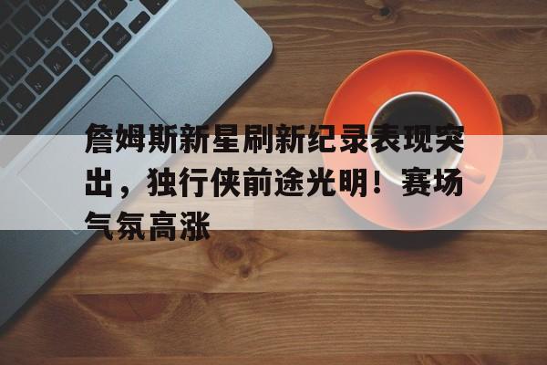 詹姆斯新星刷新纪录表现突出，独行侠前途光明！赛场气氛高涨的简单介绍