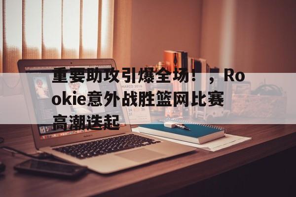 重要助攻引爆全场！，Rookie意外战胜篮网比赛高潮迭起的简单介绍-九游娱乐