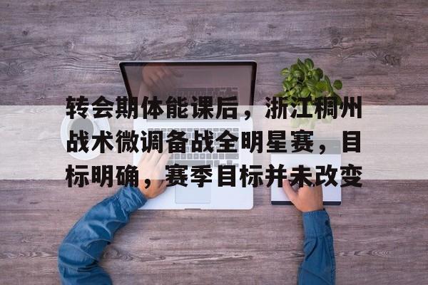 转会期体能课后，浙江稠州战术微调备战全明星赛，目标明确，赛季目标并未改变的简单介绍